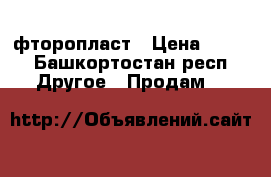 фторопласт › Цена ­ 590 - Башкортостан респ. Другое » Продам   